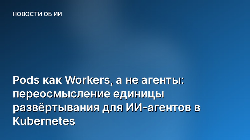 Pods как Workers, а не агенты: переосмысление единицы развёртывания для ИИ-агентов в Kubernetes