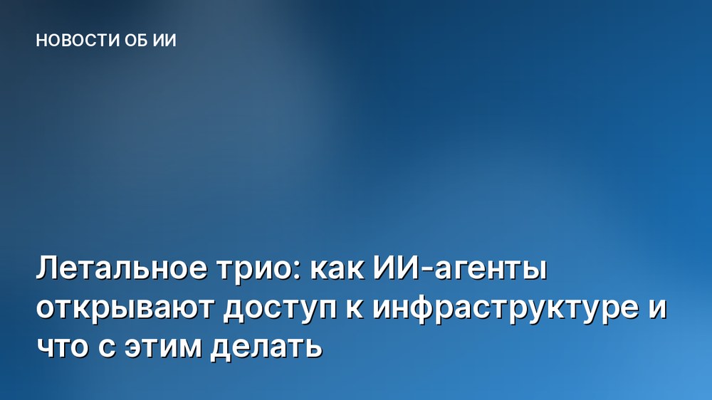 Летальное трио: как ИИ-агенты открывают доступ к инфраструктуре и что с этим делать