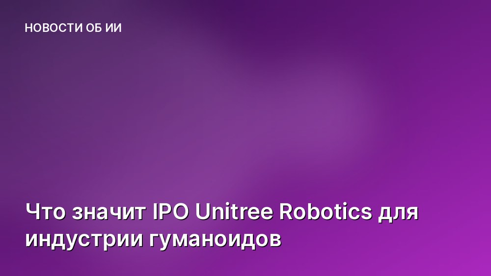 Что значит IPO Unitree Robotics для индустрии гуманоидов