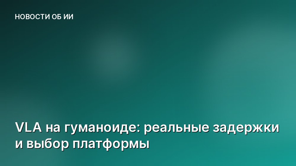 VLA на гуманоиде: реальные задержки и выбор платформы