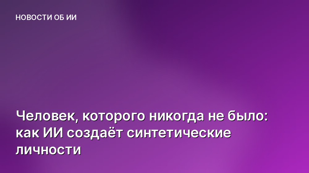Человек, которого никогда не было: как ИИ создаёт синтетические личности
