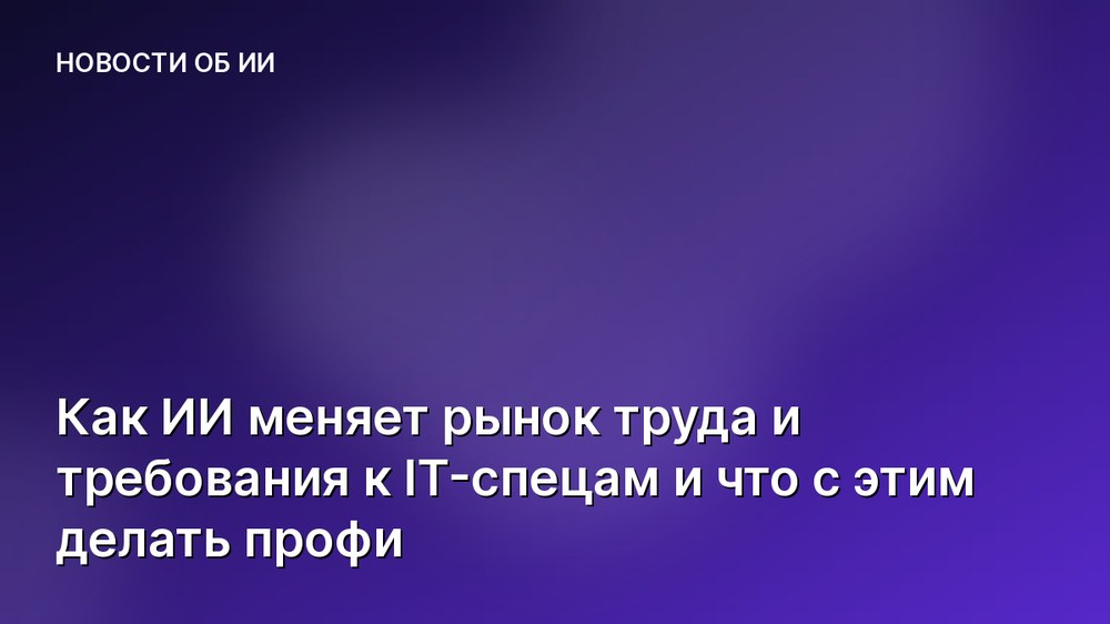 Как ИИ меняет рынок труда и требования к IT-спецам и что с этим делать профи