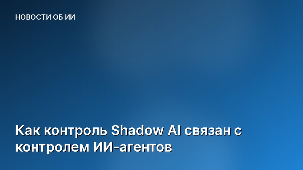 Как контроль Shadow AI связан с контролем ИИ-агентов