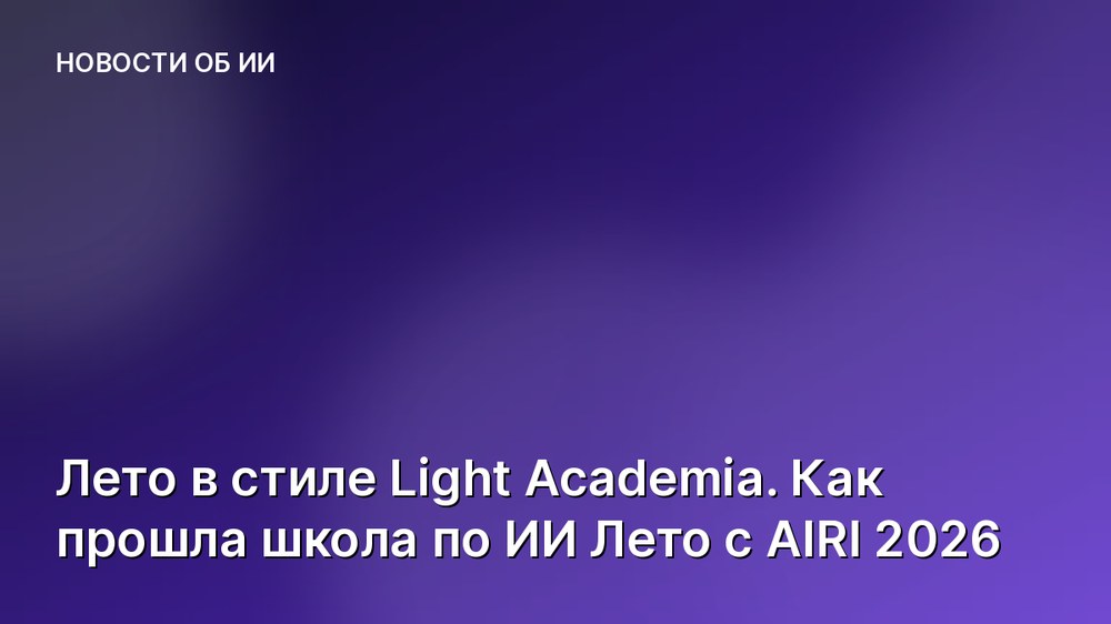 Лето в стиле Light Academia. Как прошла школа по ИИ Лето с AIRI 2026