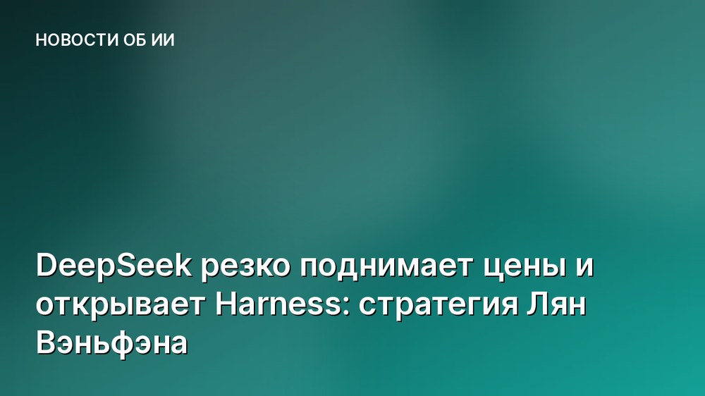 DeepSeek резко поднимает цены и открывает Harness: стратегия Лян Вэньфэна