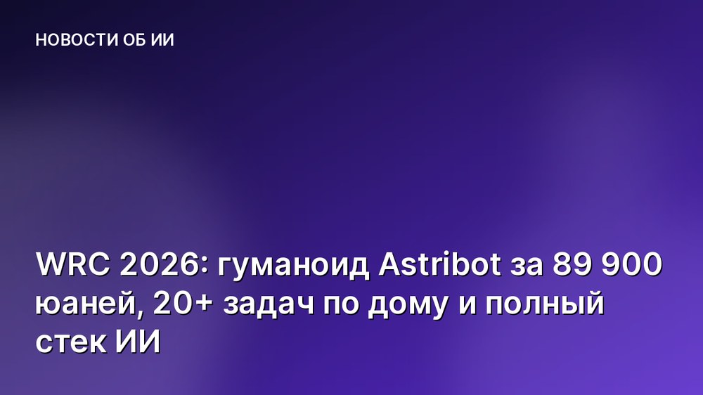 WRC 2026: гуманоид Astribot за 89 900 юаней, 20+ задач по дому и полный стек ИИ