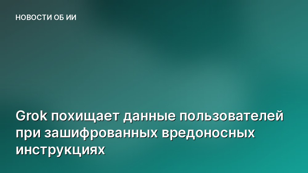 Grok похищает данные пользователей при зашифрованных вредоносных инструкциях