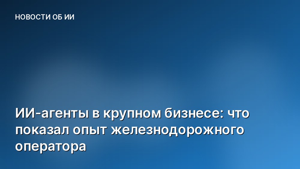 ИИ-агенты в крупном бизнесе: что показал опыт железнодорожного оператора