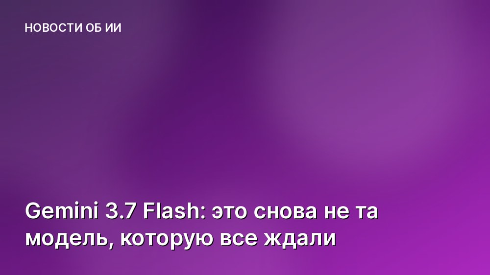 Gemini 3.7 Flash: это снова не та модель, которую все ждали