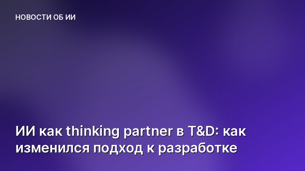 ИИ как thinking partner в T&D: как изменился подход к разработке