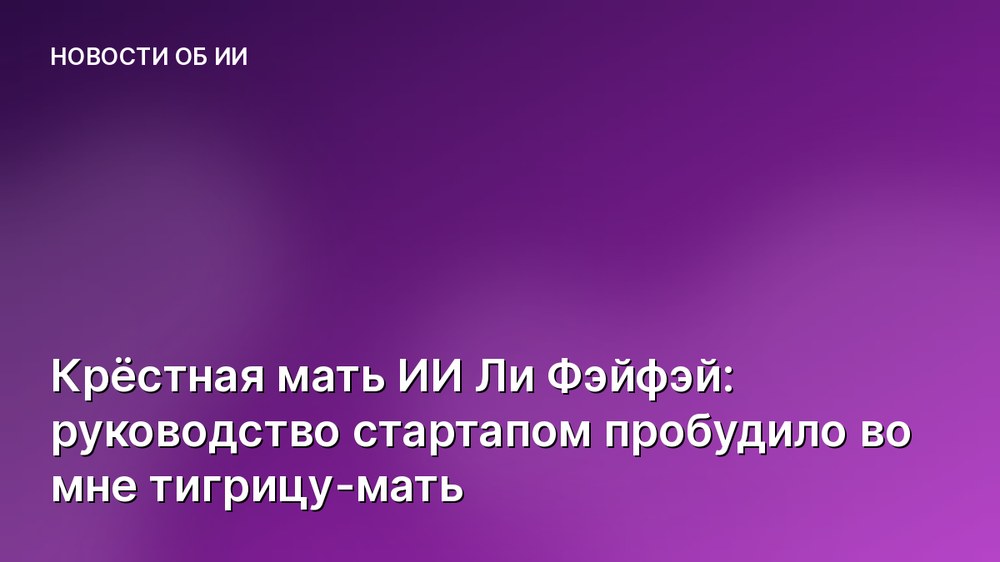 Крёстная мать ИИ Ли Фэйфэй: руководство стартапом пробудило во мне тигрицу-мать