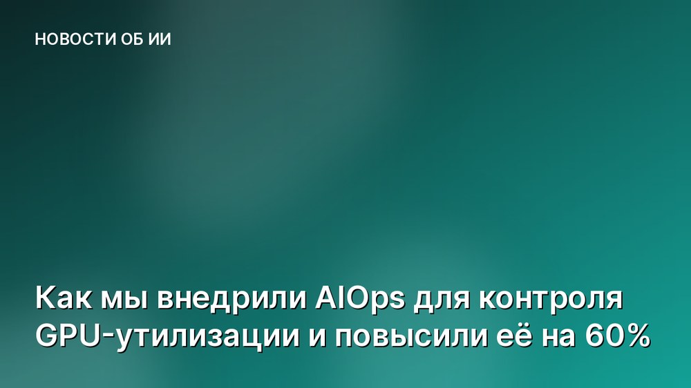 Как мы внедрили AIOps для контроля GPU-утилизации и повысили её на 60%