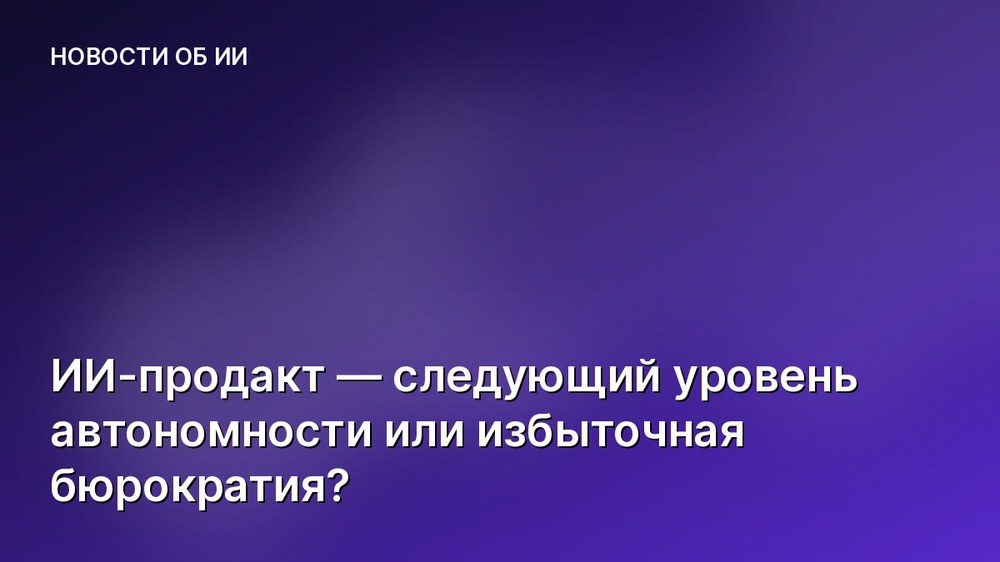 ИИ-продакт — следующий уровень автономности или избыточная бюрократия?