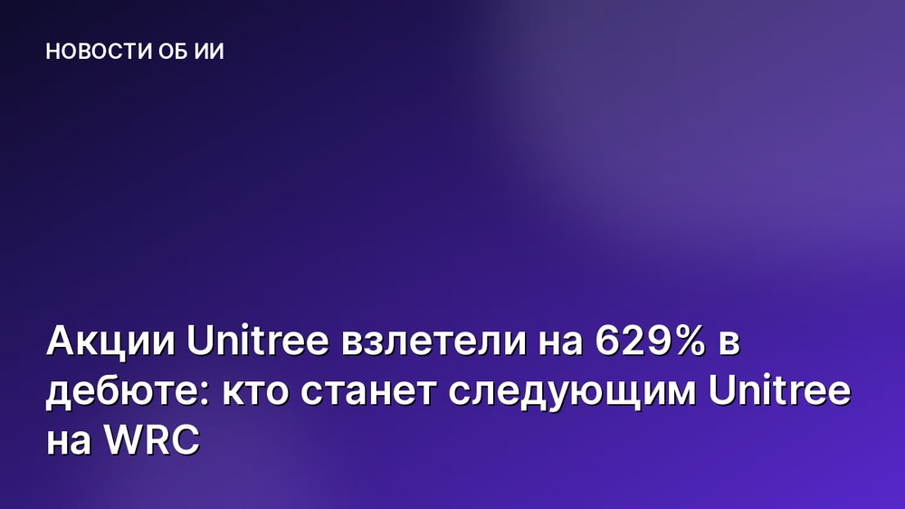 Акции Unitree взлетели на 629% в дебюте: кто станет следующим Unitree на WRC