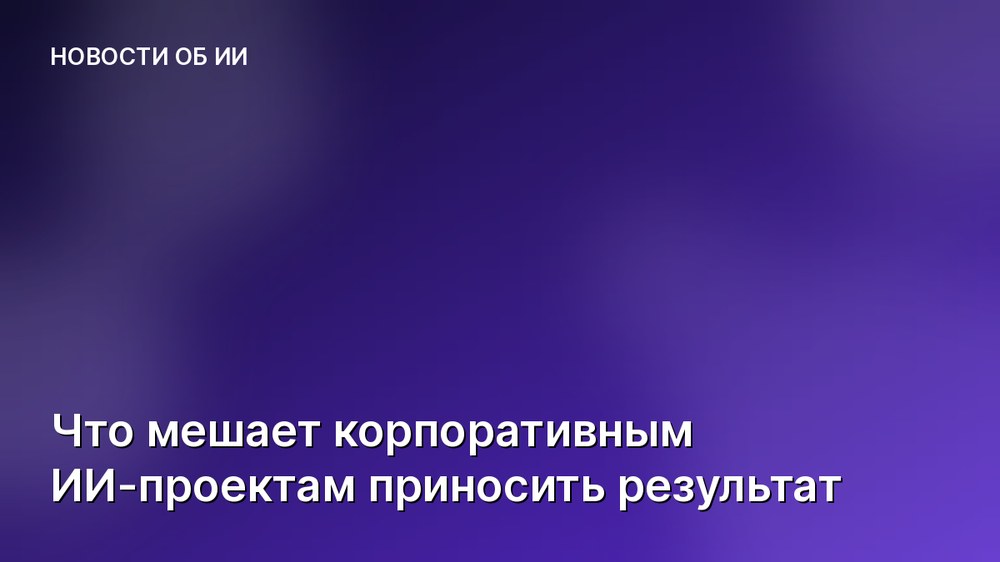 Что мешает корпоративным ИИ-проектам приносить результат