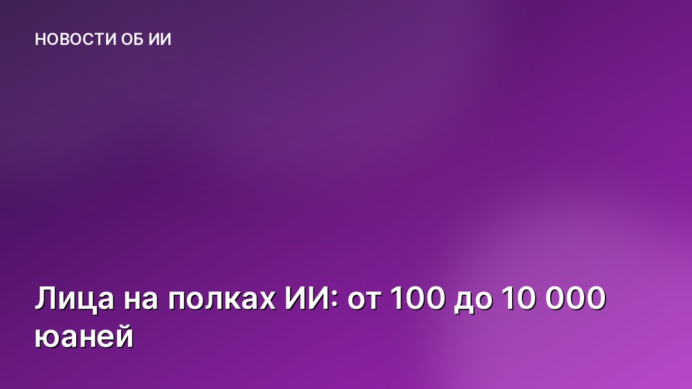 Лица на полках ИИ: от 100 до 10 000 юаней