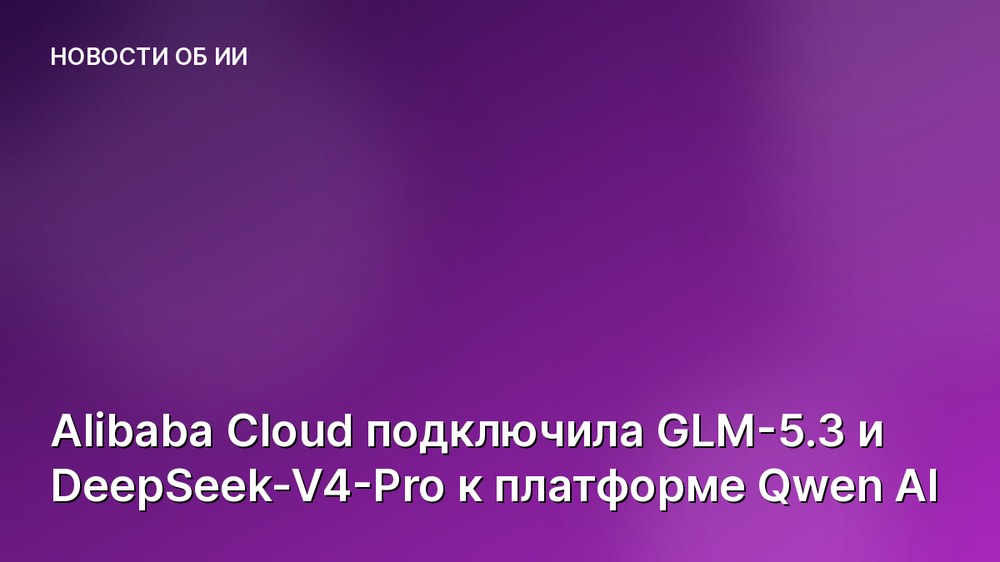 Alibaba Cloud подключила GLM-5.3 и DeepSeek-V4-Pro к платформе Qwen AI
