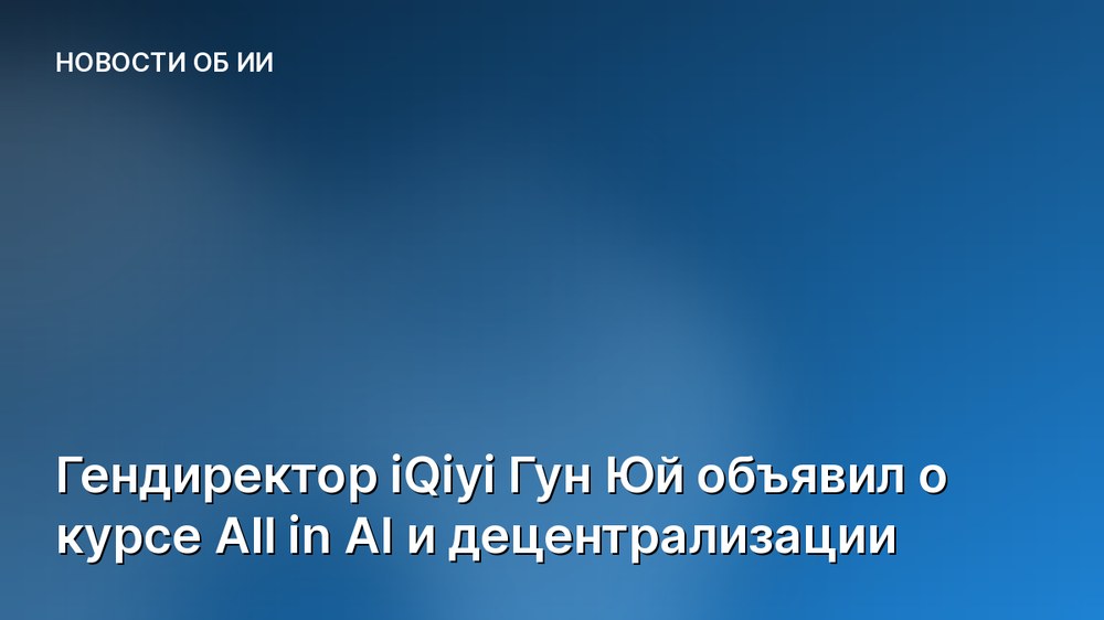 Гендиректор iQiyi Гун Юй объявил о курсе All in AI и децентрализации