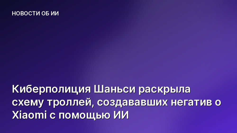 Киберполиция Шаньси раскрыла схему троллей, создававших негатив о Xiaomi с помощью ИИ