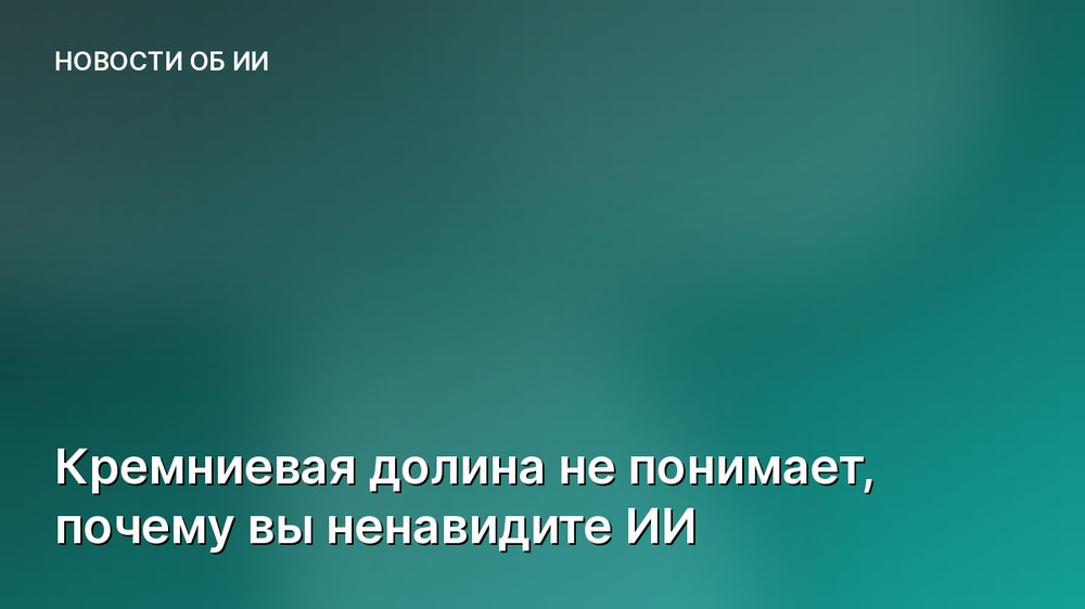 Кремниевая долина не понимает, почему вы ненавидите ИИ