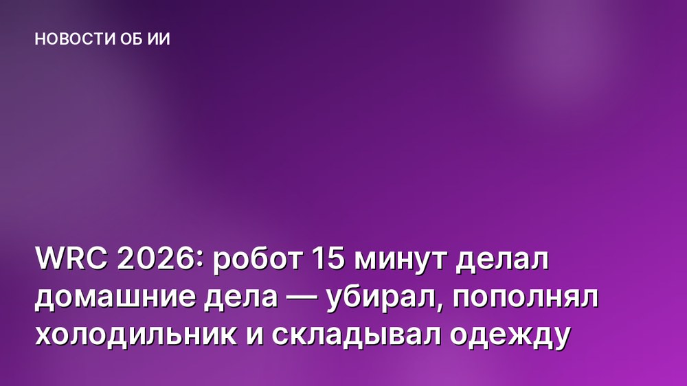 WRC 2026: робот 15 минут делал домашние дела — убирал, пополнял холодильник и складывал одежду