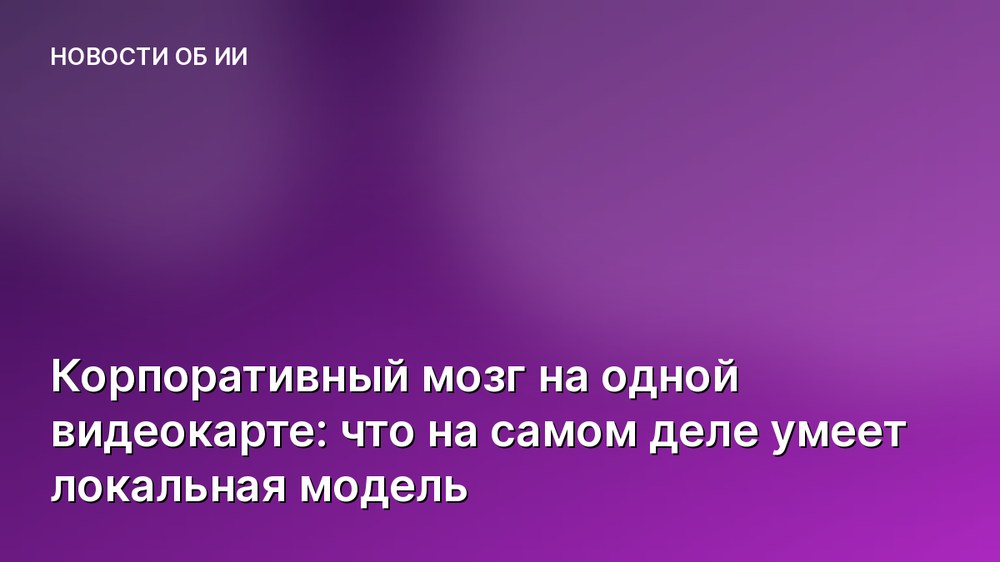 Корпоративный мозг на одной видеокарте: что на самом деле умеет локальная модель