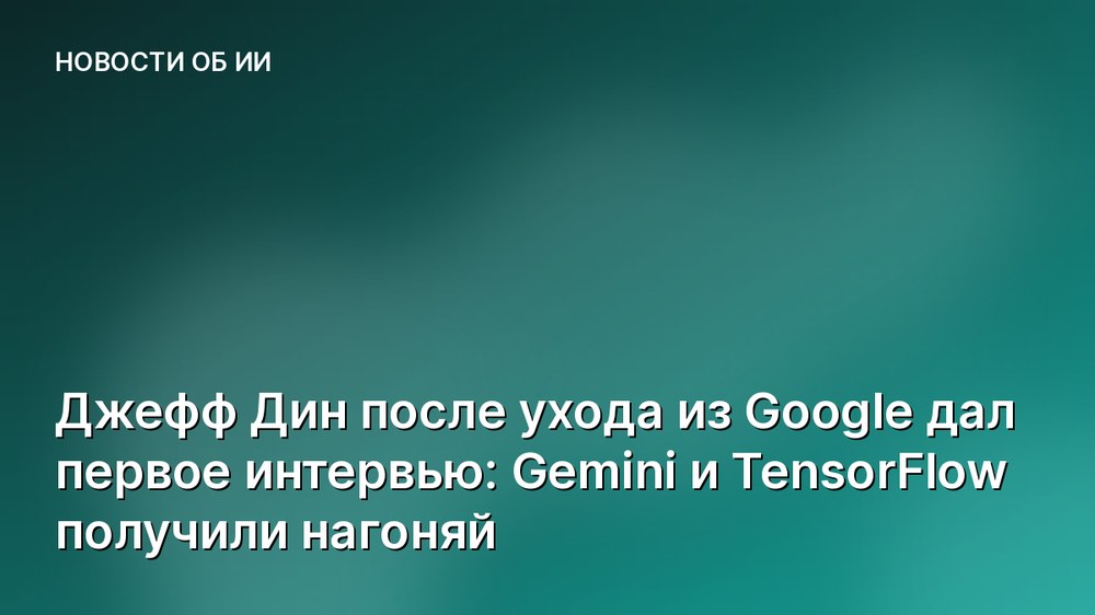 Джефф Дин после ухода из Google дал первое интервью: Gemini и TensorFlow получили нагоняй