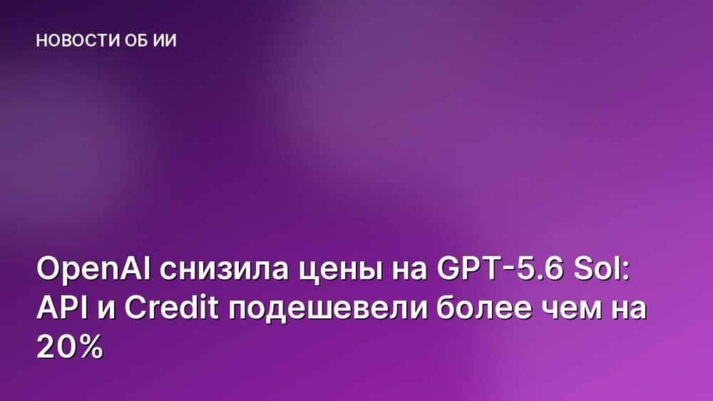 OpenAI снизила цены на GPT-5.6 Sol: API и Credit подешевели более чем на 20%