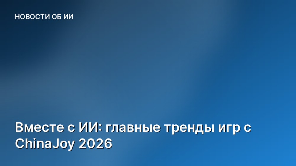 Вместе с ИИ: главные тренды игр с ChinaJoy 2026