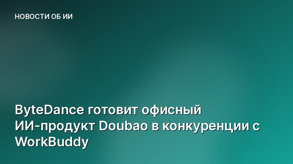 ByteDance готовит офисный ИИ-продукт Doubao в конкуренции с WorkBuddy