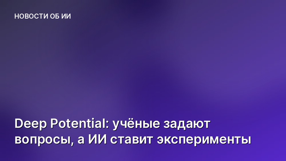 Deep Potential: учёные задают вопросы, а ИИ ставит эксперименты