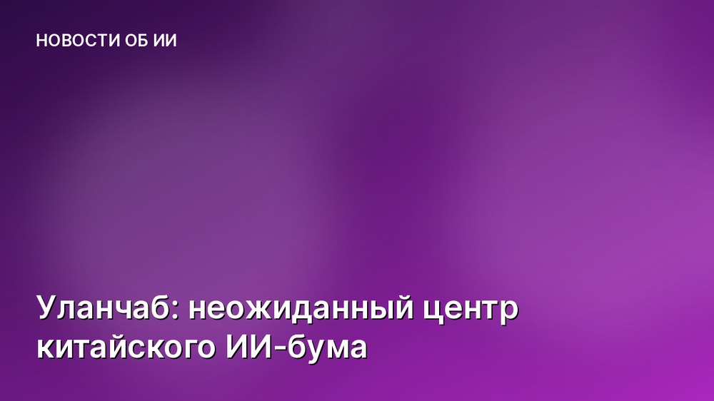 Уланчаб: неожиданный центр китайского ИИ-бума