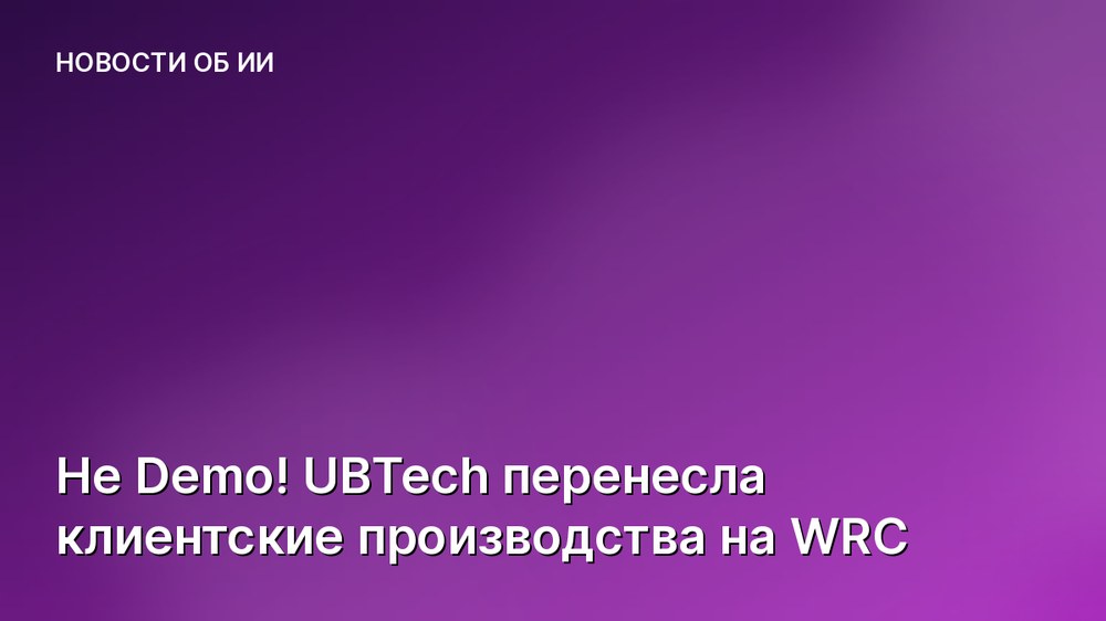 Не Demo! UBTech перенесла клиентские производства на WRC