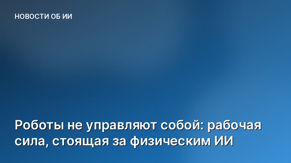 Роботы не управляют собой: рабочая сила, стоящая за физическим ИИ