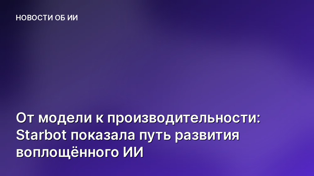 От модели к производительности: Starbot показала путь развития воплощённого ИИ