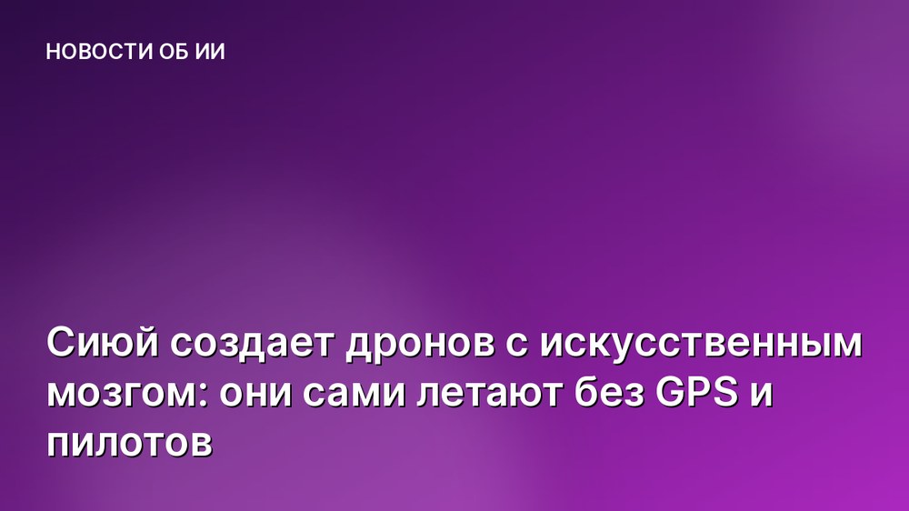 Сиюй создает дронов с искусственным мозгом: они сами летают без GPS и пилотов