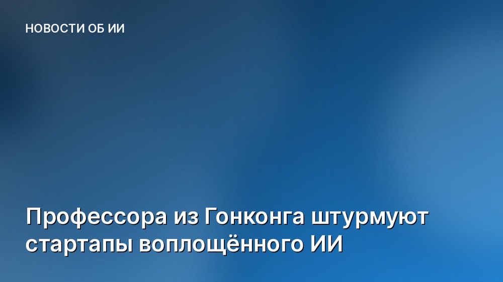 Профессора из Гонконга штурмуют стартапы воплощённого ИИ