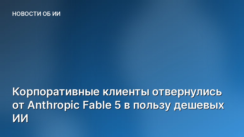 Корпоративные клиенты отвернулись от Anthropic Fable 5 в пользу дешевых ИИ