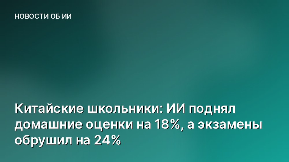 Китайские школьники: ИИ поднял домашние оценки на 18%, а экзамены обрушил на 24%