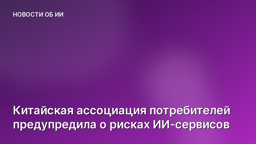 Китайская ассоциация потребителей предупредила о рисках ИИ-сервисов
