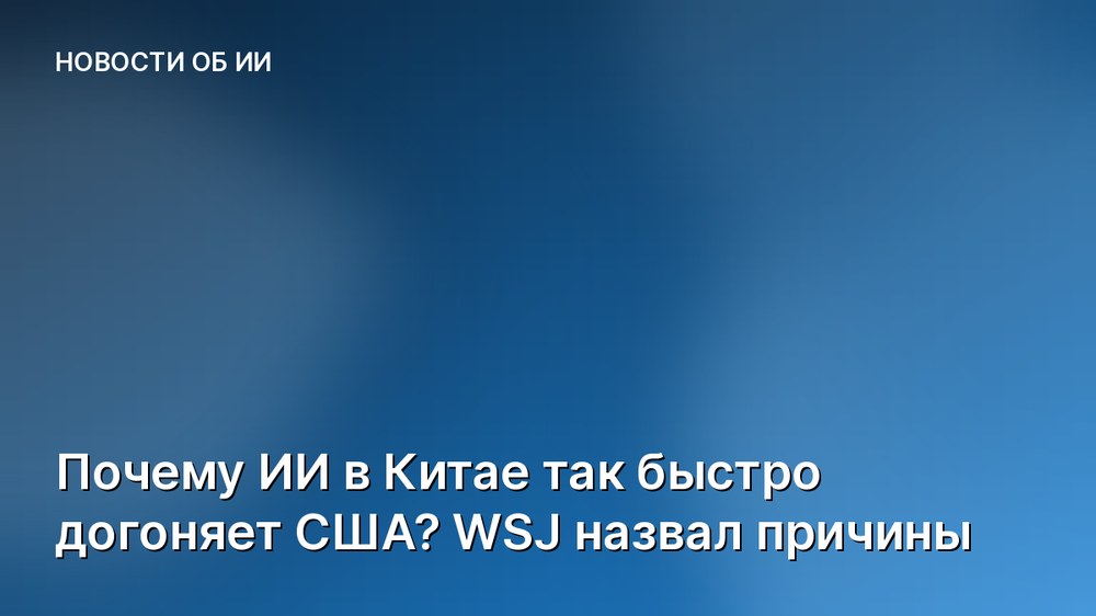 Почему ИИ в Китае так быстро догоняет США? WSJ назвал причины