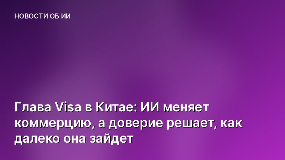 Глава Visa в Китае: ИИ меняет коммерцию, а доверие решает, как далеко она зайдет