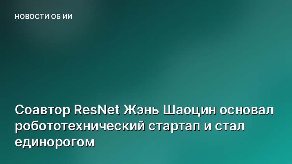 Соавтор ResNet Жэнь Шаоцин основал робототехнический стартап и стал единорогом