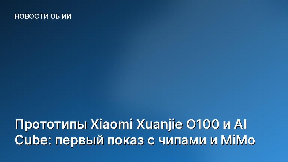Прототипы Xiaomi Xuanjie O100 и AI Cube: первый показ с чипами и MiMo