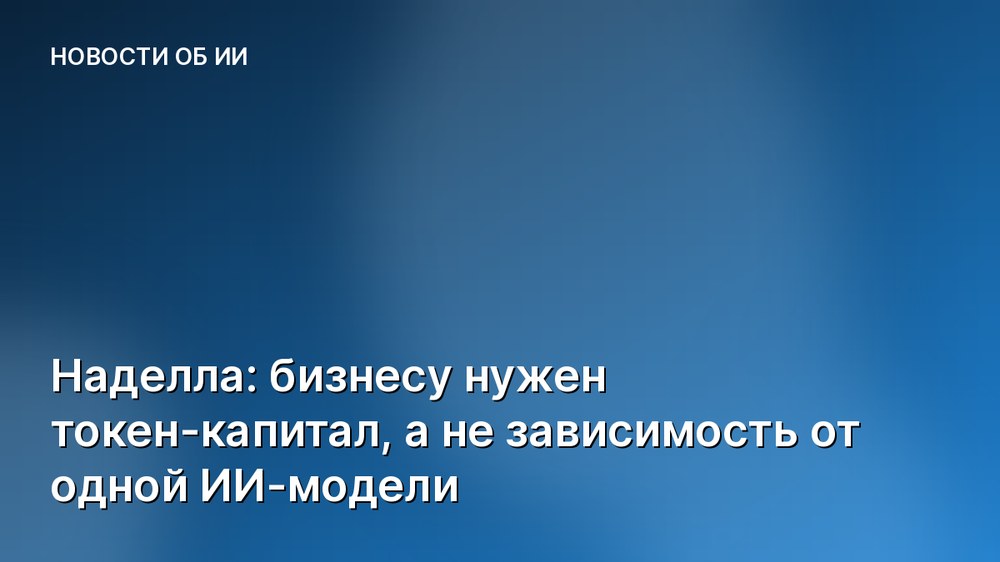 Наделла: бизнесу нужен токен-капитал, а не зависимость от одной ИИ-модели