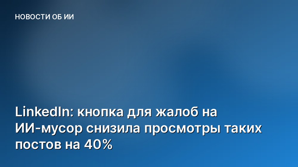 LinkedIn: кнопка для жалоб на ИИ-мусор снизила просмотры таких постов на 40%
