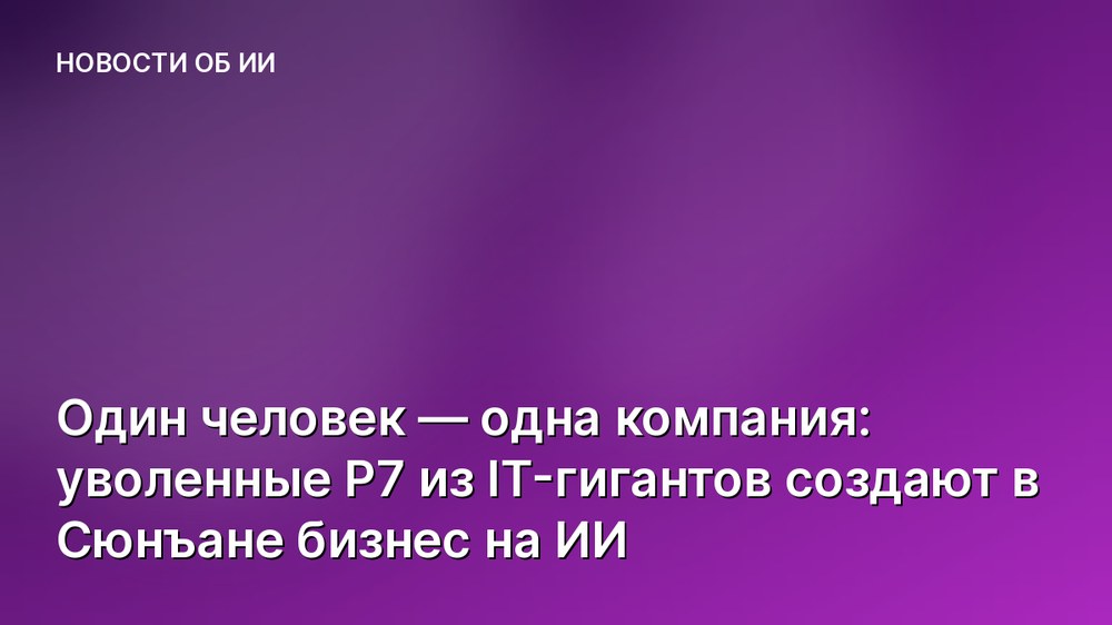 Один человек — одна компания: уволенные P7 из IT-гигантов создают в Сюнъане бизнес на ИИ