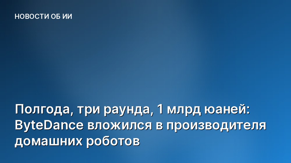 Полгода, три раунда, 1 млрд юаней: ByteDance вложился в производителя домашних роботов