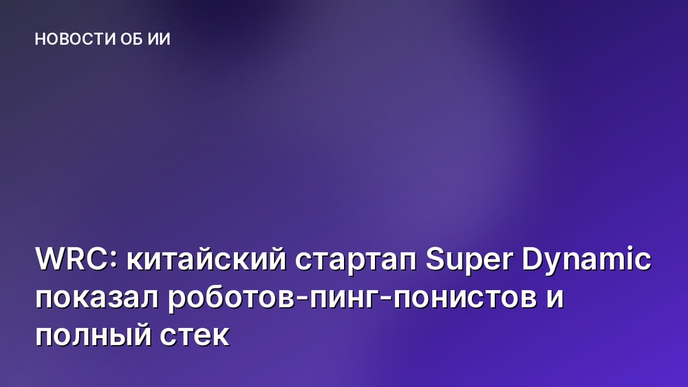 WRC: китайский стартап Super Dynamic показал роботов-пинг-понистов и полный стек