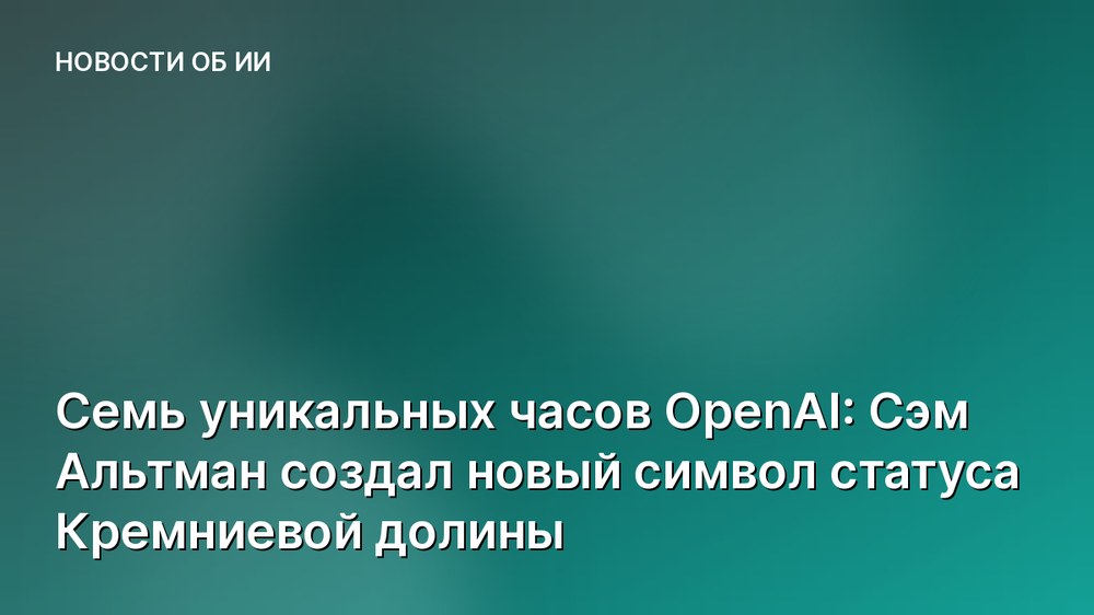 Семь уникальных часов OpenAI: Сэм Альтман создал новый символ статуса Кремниевой долины